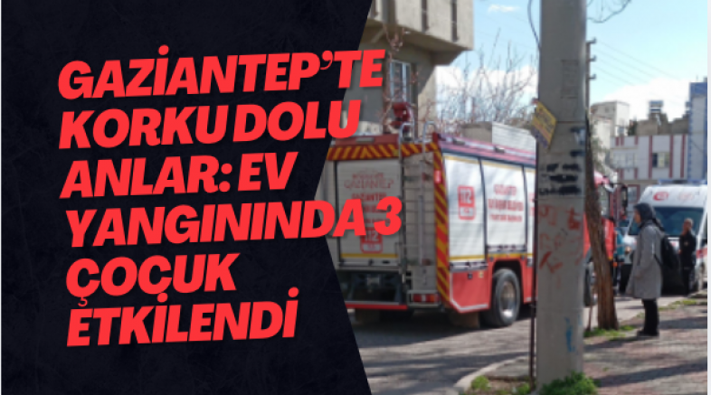 Gaziantep’te Korku Dolu Anlar: Ev Yangınında 3 Çocuk Etkilendi