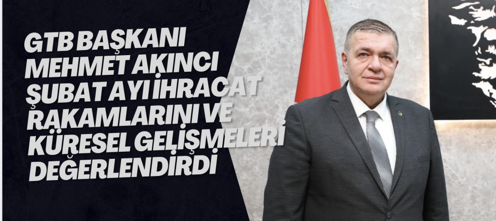 GTB BAŞKANI MEHMET AKINCI ŞUBAT AYI İHRACAT RAKAMLARINI VE KÜRESEL GELİŞMELERİ DEĞERLENDİRDİ